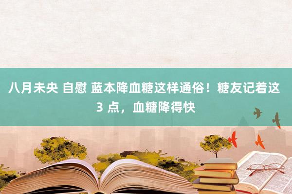 八月未央 自慰 蓝本降血糖这样通俗！糖友记着这 3 点，血糖降得快