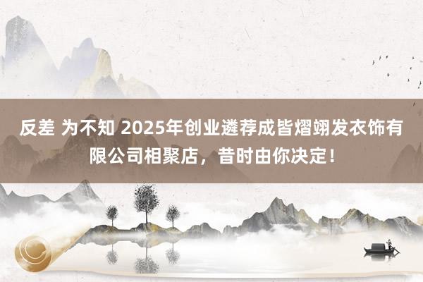 反差 为不知 2025年创业遴荐成皆熠翊发衣饰有限公司相聚店，昔时由你决定！