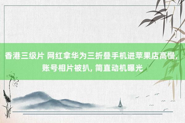 香港三级片 网红拿华为三折叠手机进苹果店高慢， 账号相片被扒， 简直动机曝光