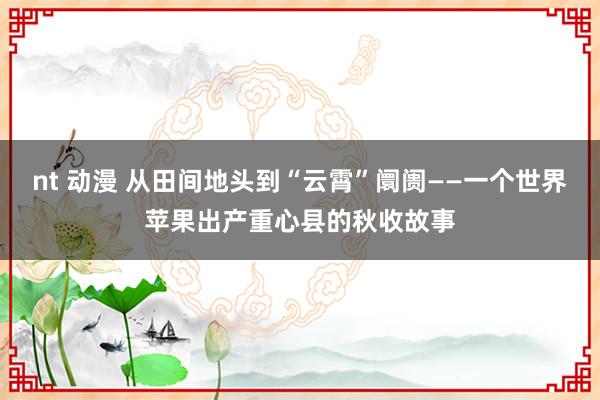 nt 动漫 从田间地头到“云霄”阛阓——一个世界苹果出产重心县的秋收故事