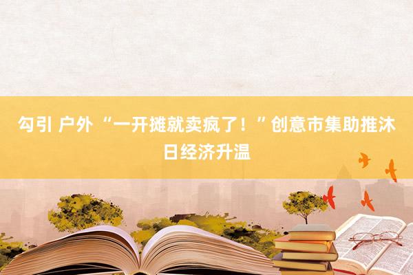 勾引 户外 “一开摊就卖疯了！”创意市集助推沐日经济升温