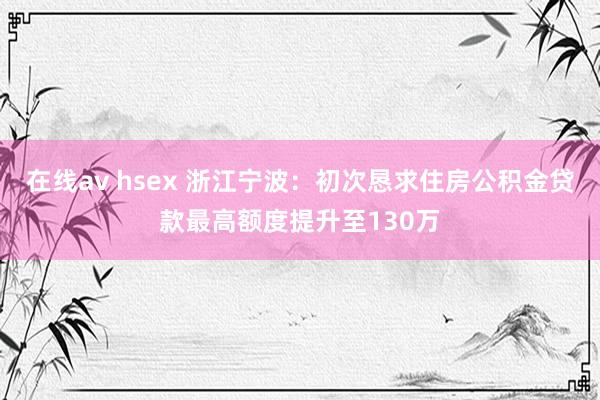 在线av hsex 浙江宁波：初次恳求住房公积金贷款最高额度提升至130万