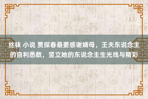 丝袜 小说 贾探春最要感谢嫡母，王夫东说念主的自利悉数，竖立她的东说念主生光线与精彩