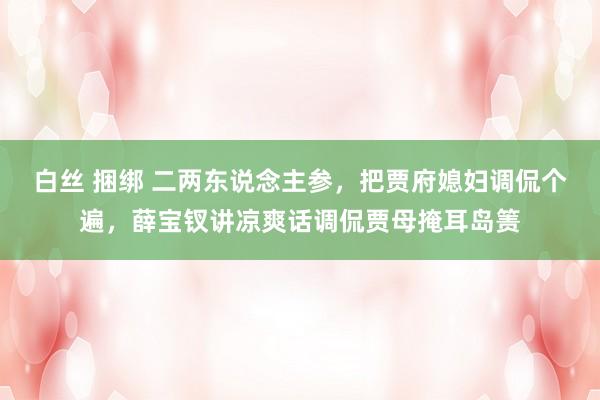 白丝 捆绑 二两东说念主参，把贾府媳妇调侃个遍，薛宝钗讲凉爽话调侃贾母掩耳岛箦