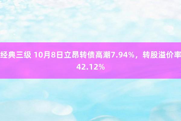 经典三级 10月8日立昂转债高潮7.94%，转股溢价率42.12%