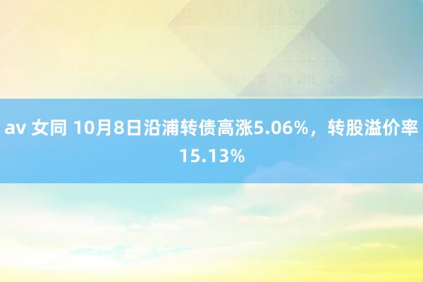 av 女同 10月8日沿浦转债高涨5.06%，转股溢价率15.13%