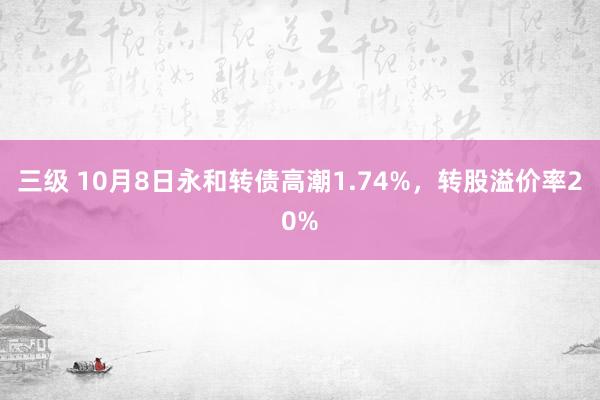 三级 10月8日永和转债高潮1.74%，转股溢价率20%