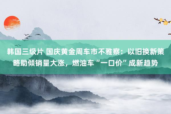 韩国三级片 国庆黄金周车市不雅察：以旧换新策略助倾销量大涨，燃油车“一口价”成新趋势