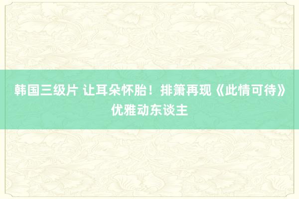 韩国三级片 让耳朵怀胎！排箫再现《此情可待》优雅动东谈主