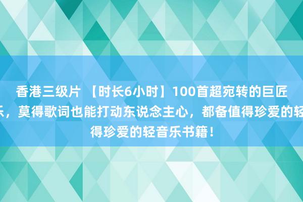 香港三级片 【时长6小时】100首超宛转的巨匠顶级纯音乐，莫得歌词也能打动东说念主心，都备值得珍爱的轻音乐书籍！