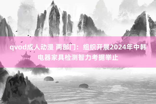 qvod成人动漫 两部门：组织开展2024年中韩电器家具检测智力考据举止