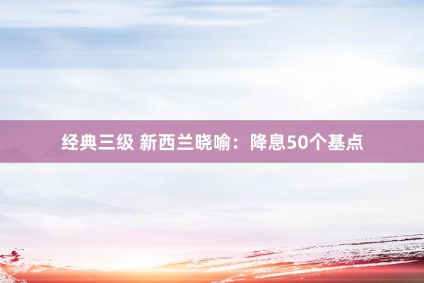 经典三级 新西兰晓喻：降息50个基点