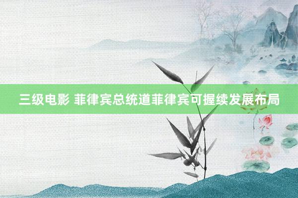 三级电影 菲律宾总统道菲律宾可握续发展布局