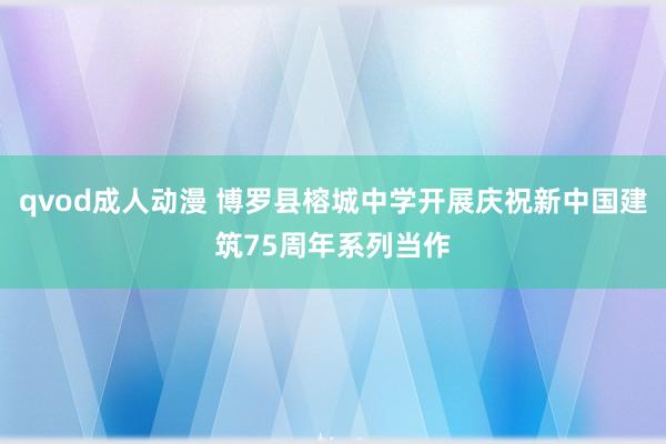 qvod成人动漫 博罗县榕城中学开展庆祝新中国建筑75周年系列当作