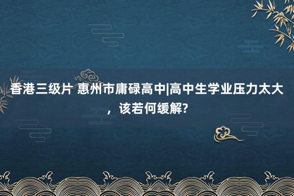 香港三级片 惠州市庸碌高中|高中生学业压力太大，该若何缓解?