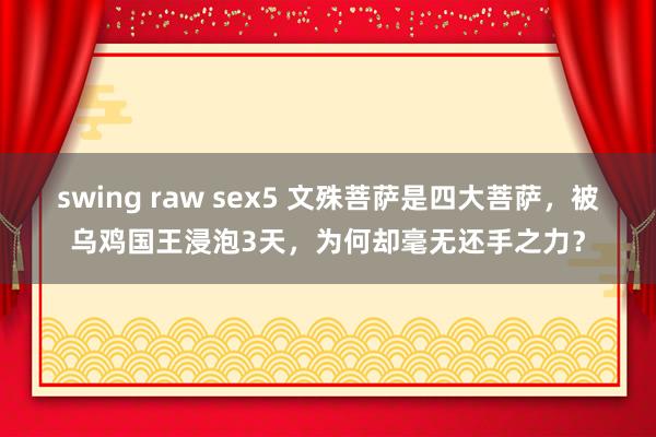 swing raw sex5 文殊菩萨是四大菩萨，被乌鸡国王浸泡3天，为何却毫无还手之力？