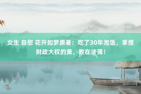 女生 自慰 花开如梦原著：吃了30年泡饭，掌捏财政大权的萧，败在淡薄！