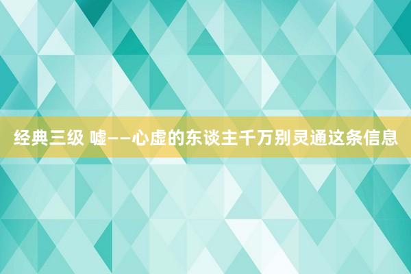 经典三级 嘘——心虚的东谈主千万别灵通这条信息