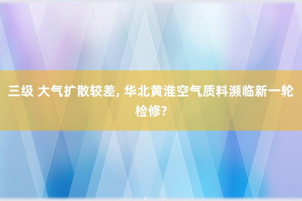 三级 大气扩散较差， 华北黄淮空气质料濒临新一轮检修?