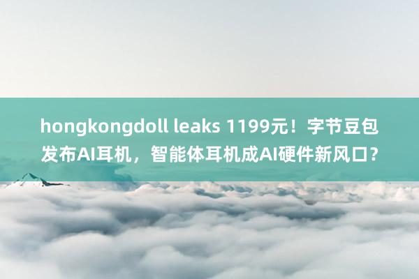 hongkongdoll leaks 1199元！字节豆包发布AI耳机，智能体耳机成AI硬件新风口？