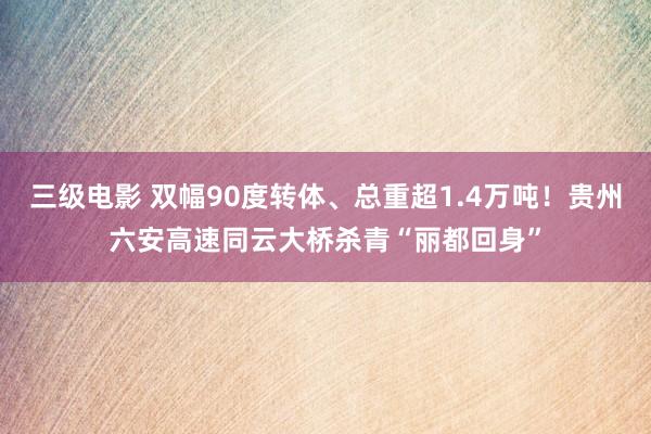 三级电影 双幅90度转体、总重超1.4万吨！贵州六安高速同云大桥杀青“丽都回身”