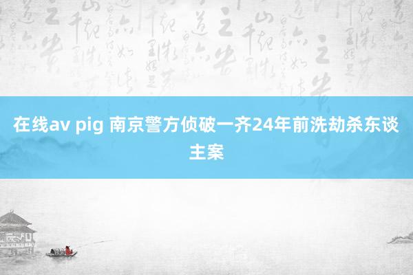 在线av pig 南京警方侦破一齐24年前洗劫杀东谈主案