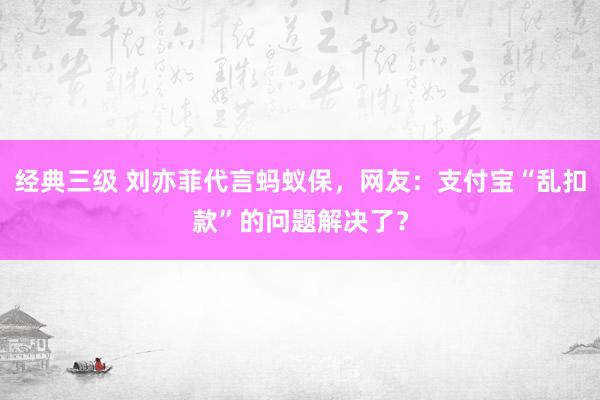 经典三级 刘亦菲代言蚂蚁保，网友：支付宝“乱扣款”的问题解决了？