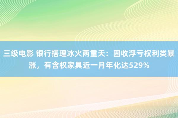 三级电影 银行搭理冰火两重天：固收浮亏权利类暴涨，有含权家具近一月年化达529%