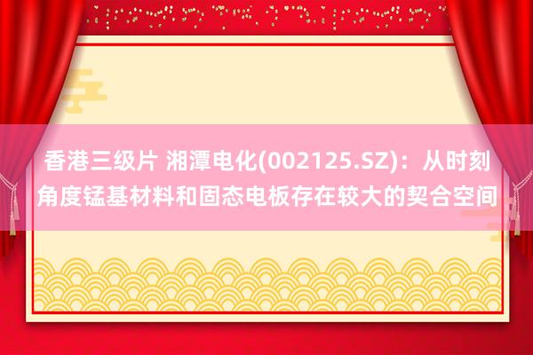 香港三级片 湘潭电化(002125.SZ)：从时刻角度锰基材料和固态电板存在较大的契合空间