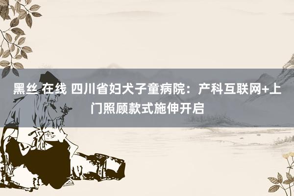 黑丝 在线 四川省妇犬子童病院：产科互联网+上门照顾款式施伸开启