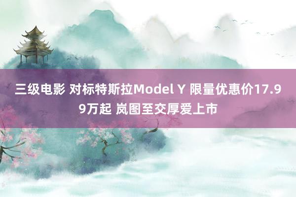 三级电影 对标特斯拉Model Y 限量优惠价17.99万起 岚图至交厚爱上市