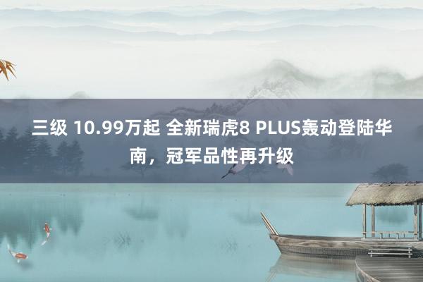 三级 10.99万起 全新瑞虎8 PLUS轰动登陆华南，冠军品性再升级