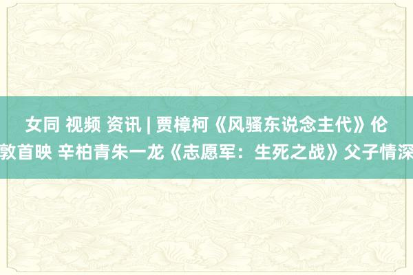 女同 视频 资讯 | 贾樟柯《风骚东说念主代》伦敦首映 辛柏青朱一龙《志愿军：生死之战》父子情深