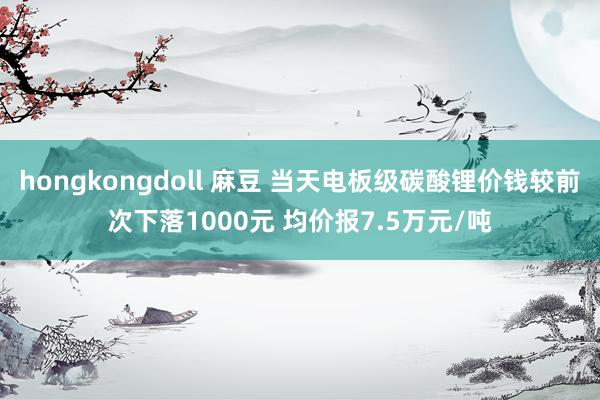 hongkongdoll 麻豆 当天电板级碳酸锂价钱较前次下落1000元 均价报7.5万元/吨