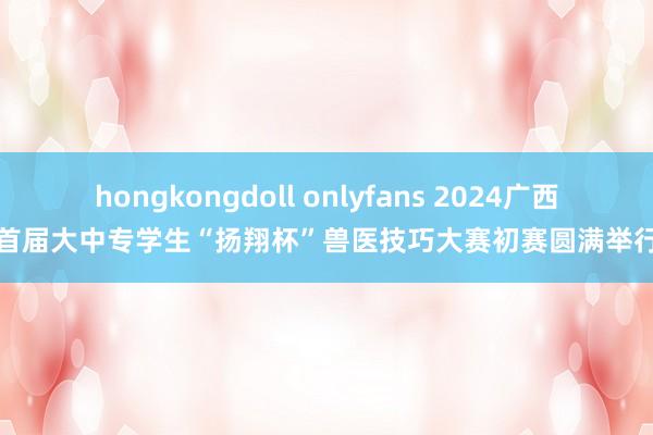 hongkongdoll onlyfans 2024广西首届大中专学生“扬翔杯”兽医技巧大赛初赛圆满举行