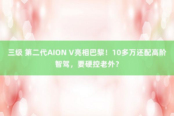 三级 第二代AION V亮相巴黎！10多万还配高阶智驾，要硬控老外？