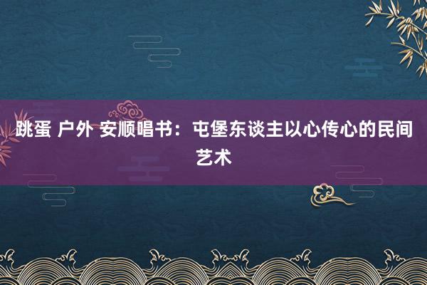 跳蛋 户外 安顺唱书：屯堡东谈主以心传心的民间艺术