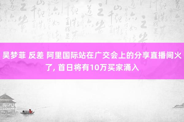 吴梦菲 反差 阿里国际站在广交会上的分享直播间火了， 首日将有10万买家涌入