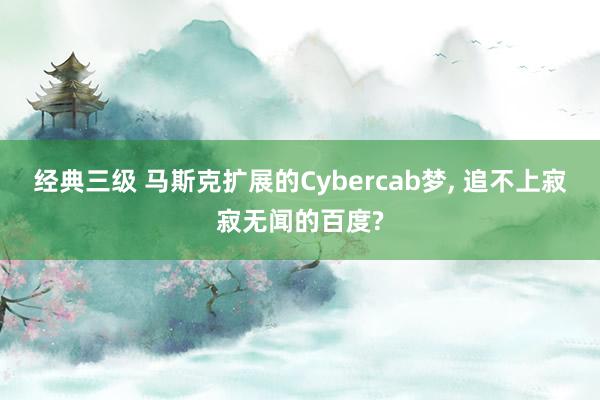 经典三级 马斯克扩展的Cybercab梦， 追不上寂寂无闻的百度?