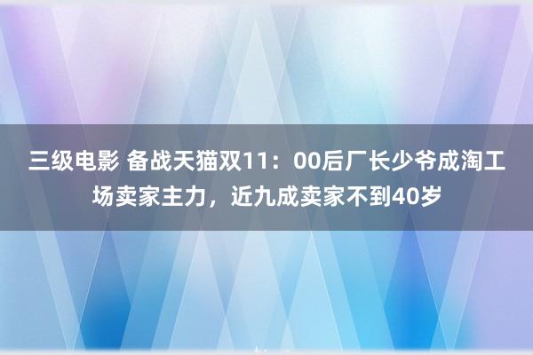 三级电影 备战天猫双11：00后厂长少爷成淘工场卖家主力，近九成卖家不到40岁