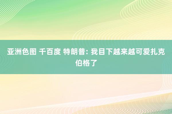 亚洲色图 千百度 特朗普: 我目下越来越可爱扎克伯格了