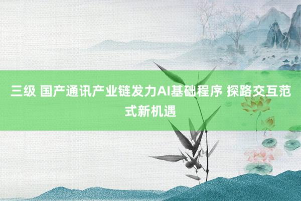 三级 国产通讯产业链发力AI基础程序 探路交互范式新机遇