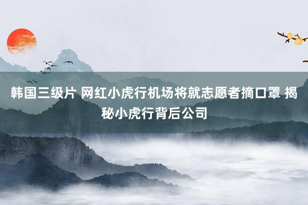 韩国三级片 网红小虎行机场将就志愿者摘口罩 揭秘小虎行背后公司