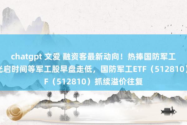 chatgpt 文爱 融资客最新动向！热捧国防军工！中船救急、光启时间等军工股早盘走低，国防军工ETF（512810）抓续溢价往复