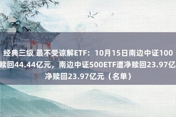 经典三级 最不受谅解ETF：10月15日南边中证1000ETF遭净赎回44.44亿元，南边中证500ETF遭净赎回23.97亿元（名单）