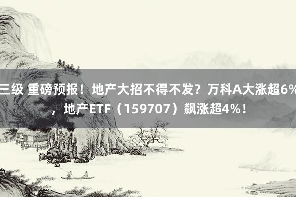 三级 重磅预报！地产大招不得不发？万科A大涨超6%，地产ETF（159707）飙涨超4%！