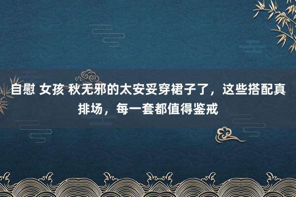 自慰 女孩 秋无邪的太安妥穿裙子了，这些搭配真排场，每一套都值得鉴戒