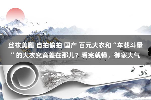 丝袜美腿 自拍偷拍 国产 百元大衣和“车载斗量”的大衣究竟差在那儿？看完就懂，御寒大气