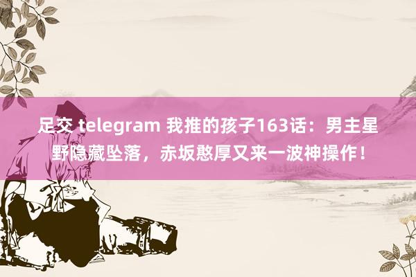 足交 telegram 我推的孩子163话：男主星野隐藏坠落，赤坂憨厚又来一波神操作！