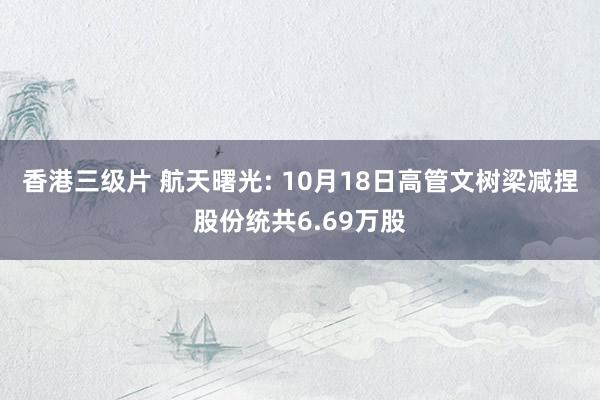 香港三级片 航天曙光: 10月18日高管文树梁减捏股份统共6.69万股